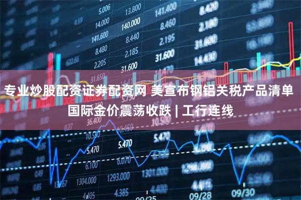 专业炒股配资证券配资网 美宣布钢铝关税产品清单 国际金价震荡收跌 | 工行连线