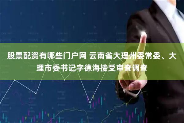 股票配资有哪些门户网 云南省大理州委常委、大理市委书记字德海接受审查调查