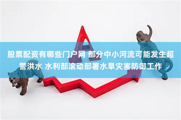 股票配资有哪些门户网 部分中小河流可能发生超警洪水 水利部滚动部署水旱灾害防御工作