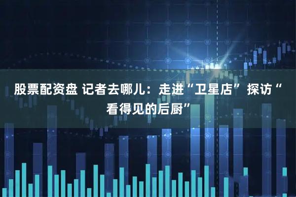 股票配资盘 记者去哪儿：走进“卫星店” 探访“看得见的后厨”