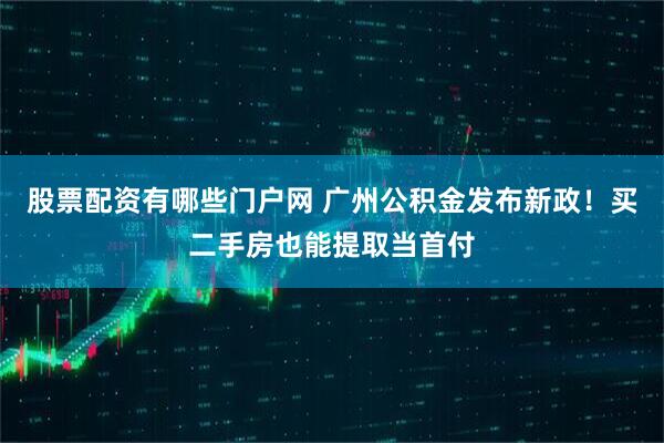 股票配资有哪些门户网 广州公积金发布新政！买二手房也能提取当首付