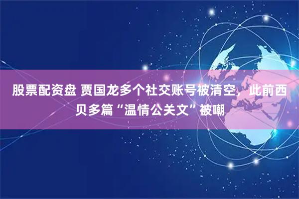 股票配资盘 贾国龙多个社交账号被清空，此前西贝多篇“温情公关文”被嘲