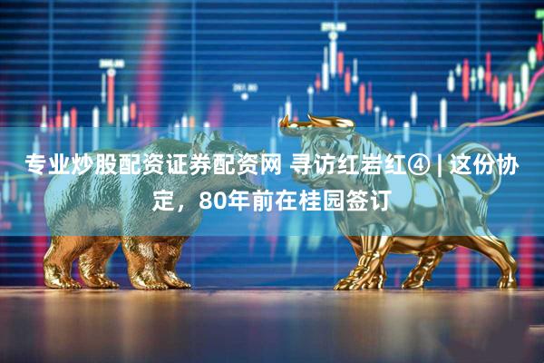专业炒股配资证券配资网 寻访红岩红④ | 这份协定，80年前在桂园签订