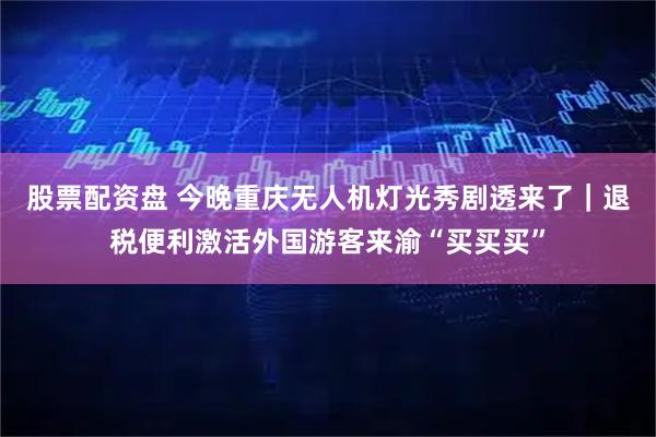 股票配资盘 今晚重庆无人机灯光秀剧透来了｜退税便利激活外国游客来渝“买买买”