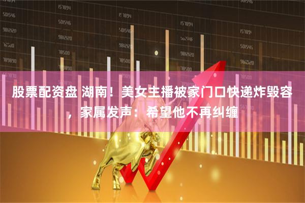 股票配资盘 湖南！美女主播被家门口快递炸毁容，家属发声：希望他不再纠缠
