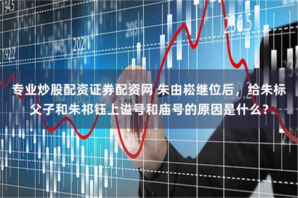 专业炒股配资证券配资网 朱由崧继位后，给朱标父子和朱祁钰上谥号和庙号的原因是什么？