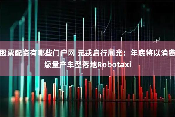股票配资有哪些门户网 元戎启行周光：年底将以消费级量产车型落地Robotaxi