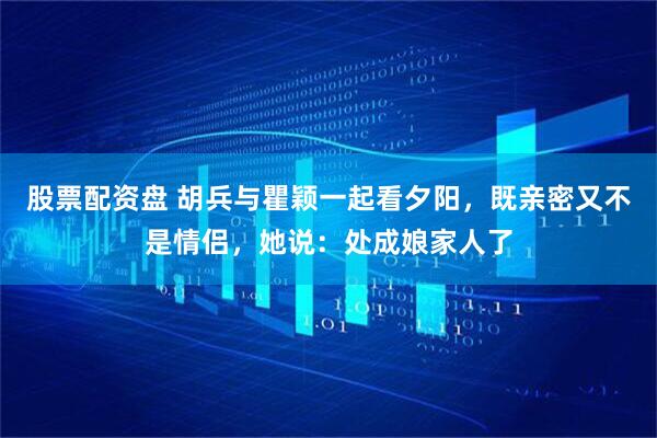 股票配资盘 胡兵与瞿颖一起看夕阳，既亲密又不是情侣，她说：处成娘家人了