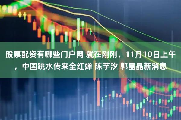 股票配资有哪些门户网 就在刚刚，11月10日上午，中国跳水传来全红婵 陈芋汐 郭晶晶新消息