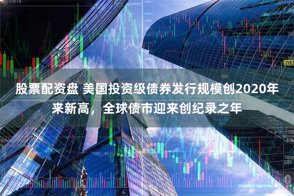 股票配资盘 美国投资级债券发行规模创2020年来新高，全球债市迎来创纪录之年