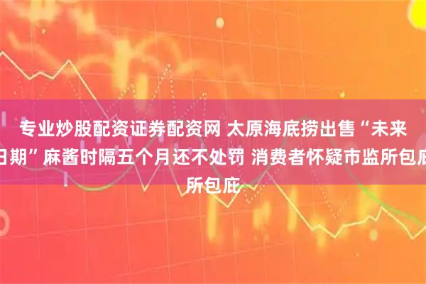 专业炒股配资证券配资网 太原海底捞出售“未来日期”麻酱时隔五个月还不处罚 消费者怀疑市监所包庇