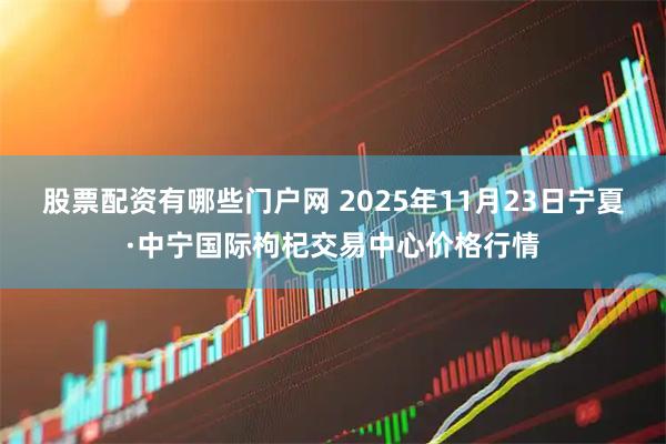 股票配资有哪些门户网 2025年11月23日宁夏·中宁国际枸杞交易中心价格行情