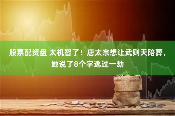 股票配资盘 太机智了！唐太宗想让武则天陪葬，她说了8个字逃过一劫