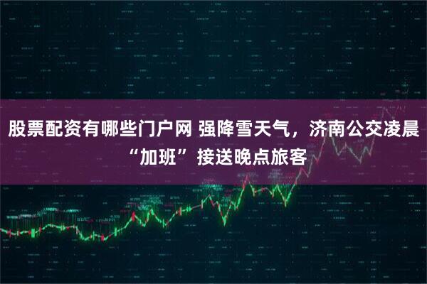 股票配资有哪些门户网 强降雪天气，济南公交凌晨 “加班” 接送晚点旅客