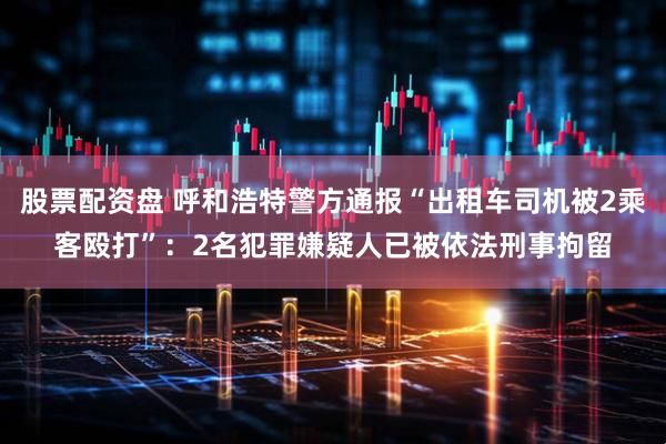 股票配资盘 呼和浩特警方通报“出租车司机被2乘客殴打”：2名犯罪嫌疑人已被依法刑事拘留