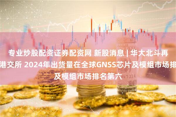 专业炒股配资证券配资网 新股消息 | 华大北斗再度递表港交所 2024年出货量在全球GNSS芯片及模组市场排名第六