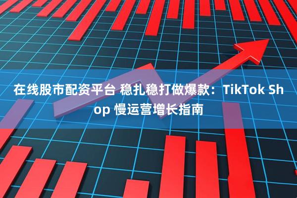 在线股市配资平台 稳扎稳打做爆款：TikTok Shop 慢运营增长指南