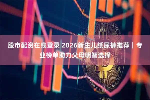 股市配资在线登录 2026新生儿纸尿裤推荐｜专业榜单助力父母明智选择
