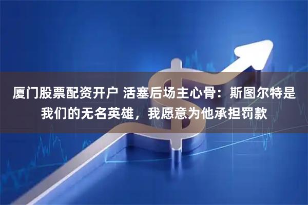 厦门股票配资开户 活塞后场主心骨：斯图尔特是我们的无名英雄，我愿意为他承担罚款