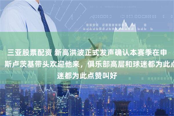 三亚股票配资 新高洪波正式发声确认本赛季在申花任教！斯卢茨基带头欢迎他来，俱乐部高层和球迷都为此点赞叫好