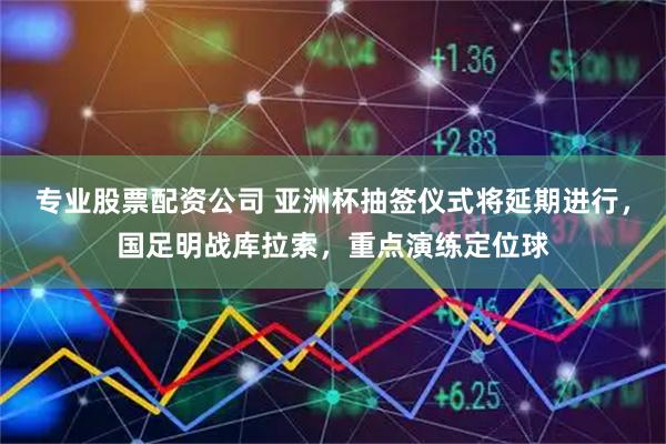 专业股票配资公司 亚洲杯抽签仪式将延期进行，国足明战库拉索，重点演练定位球