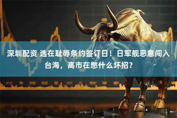 深圳配资 选在耻辱条约签订日！日军舰恶意闯入台海，高市在憋什么坏招？