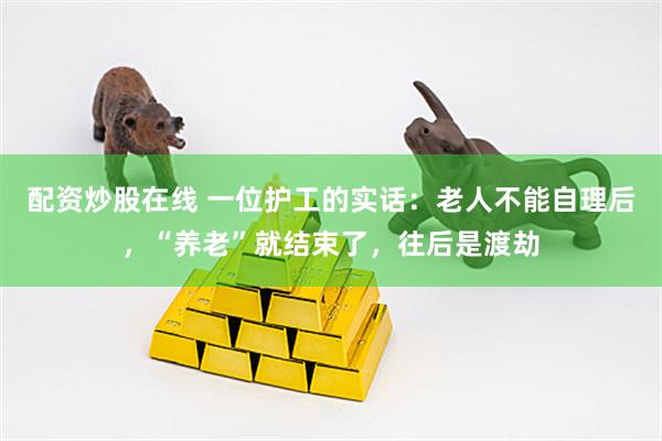 配资炒股在线 一位护工的实话：老人不能自理后，“养老”就结束了，往后是渡劫