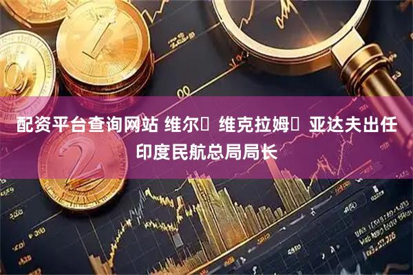 配资平台查询网站 维尔・维克拉姆・亚达夫出任印度民航总局局长