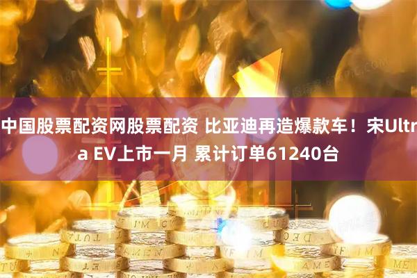 中国股票配资网股票配资 比亚迪再造爆款车！宋Ultra EV上市一月 累计订单61240台