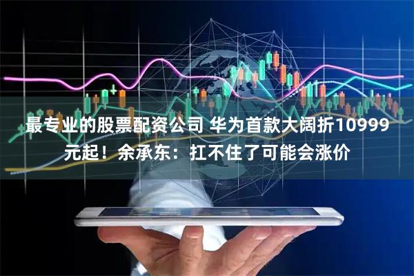 最专业的股票配资公司 华为首款大阔折10999元起！余承东：扛不住了可能会涨价