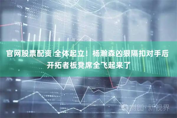 官网股票配资 全体起立！杨瀚森凶狠隔扣对手后 开拓者板凳席全飞起来了