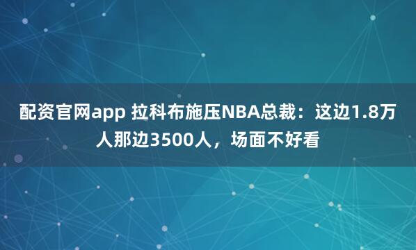 配资官网app 拉科布施压NBA总裁：这边1.8万人那边3500人，场面不好看
